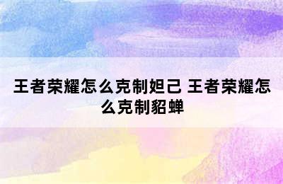 王者荣耀怎么克制妲己 王者荣耀怎么克制貂蝉